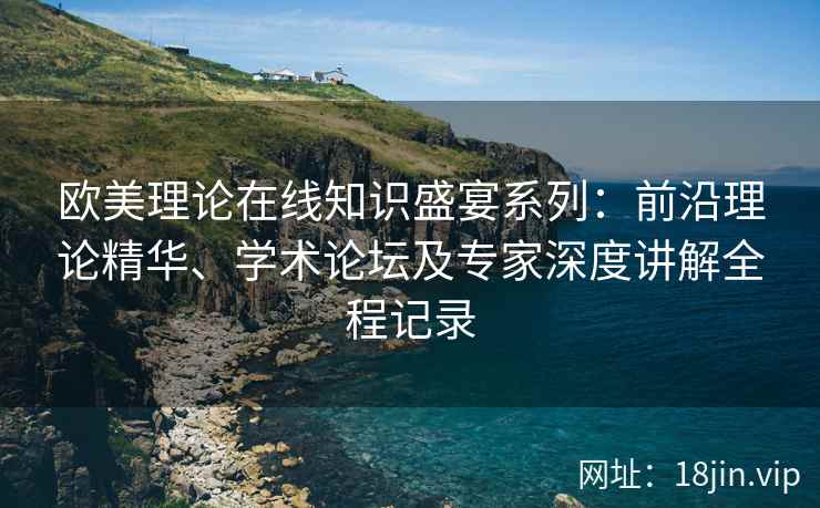欧美理论在线知识盛宴系列：前沿理论精华、学术论坛及专家深度讲解全程记录