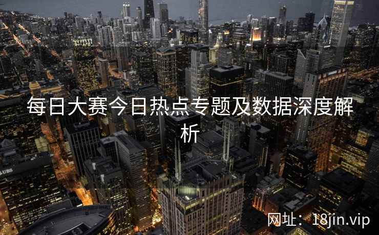 每日大赛今日热点专题及数据深度解析