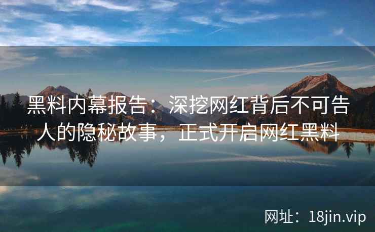 黑料内幕报告：深挖网红背后不可告人的隐秘故事，正式开启网红黑料