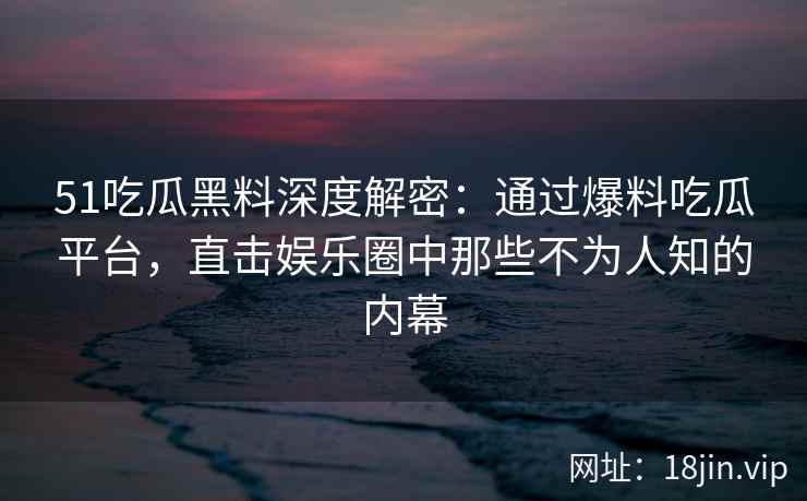 51吃瓜黑料深度解密：通过爆料吃瓜平台，直击娱乐圈中那些不为人知的内幕