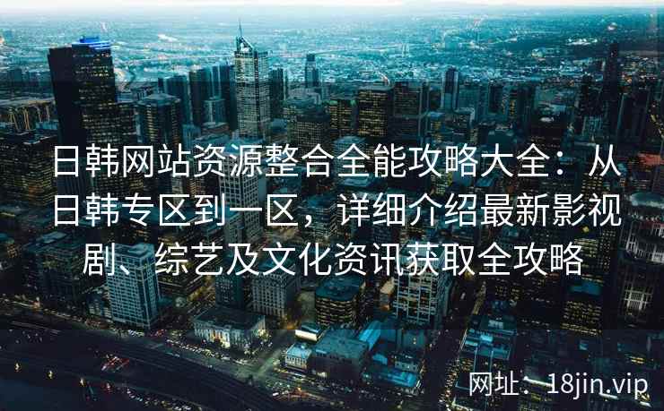 日韩网站资源整合全能攻略大全：从日韩专区到一区，详细介绍最新影视剧、综艺及文化资讯获取全攻略