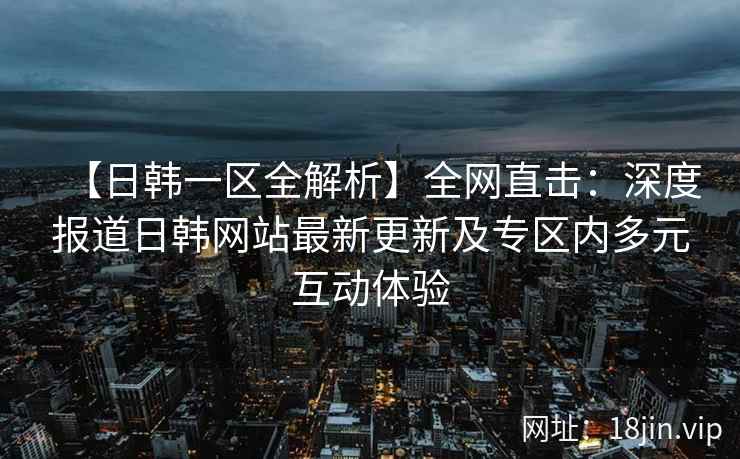 【日韩一区全解析】全网直击：深度报道日韩网站最新更新及专区内多元互动体验
