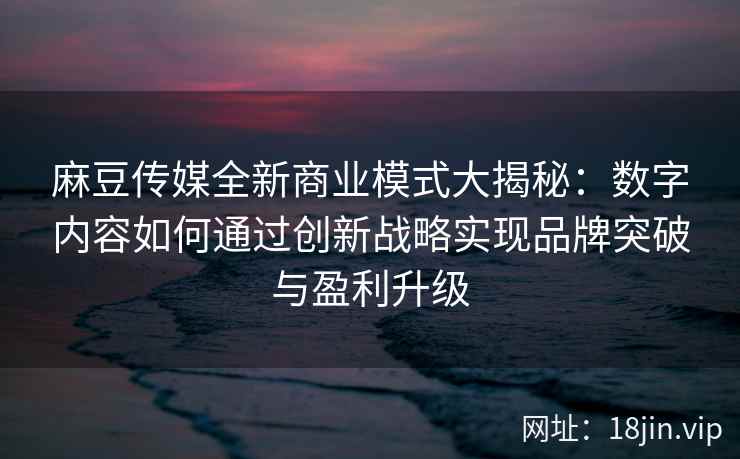 麻豆传媒全新商业模式大揭秘：数字内容如何通过创新战略实现品牌突破与盈利升级