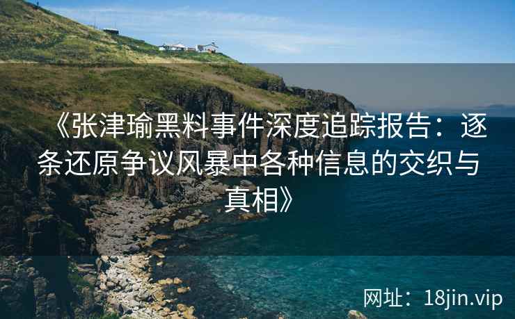 《张津瑜黑料事件深度追踪报告：逐条还原争议风暴中各种信息的交织与真相》