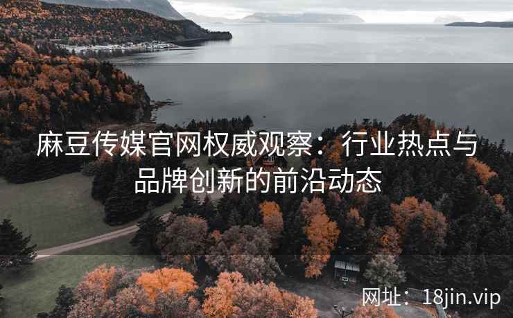 麻豆传媒官网权威观察：行业热点与品牌创新的前沿动态