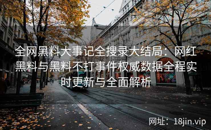 全网黑料大事记全搜录大结局：网红黑料与黑料不打事件权威数据全程实时更新与全面解析