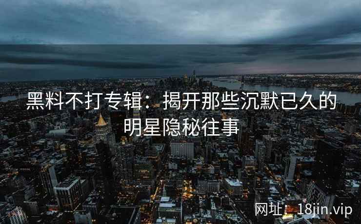 黑料不打专辑：揭开那些沉默已久的明星隐秘往事