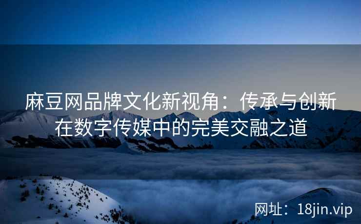 麻豆网品牌文化新视角：传承与创新在数字传媒中的完美交融之道