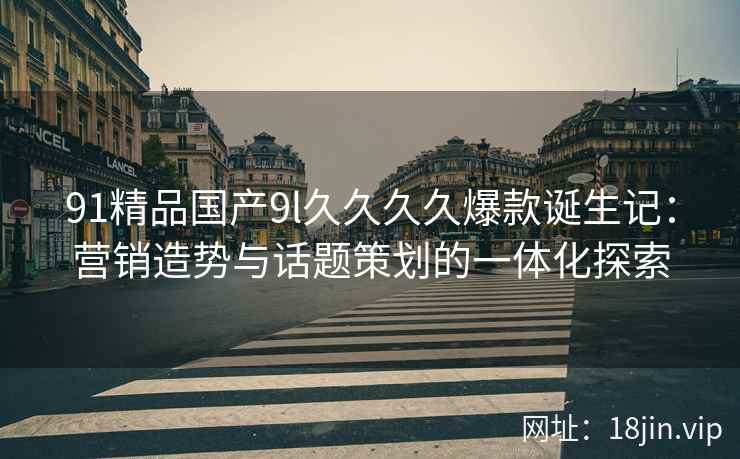 91精品国产9l久久久久爆款诞生记：营销造势与话题策划的一体化探索