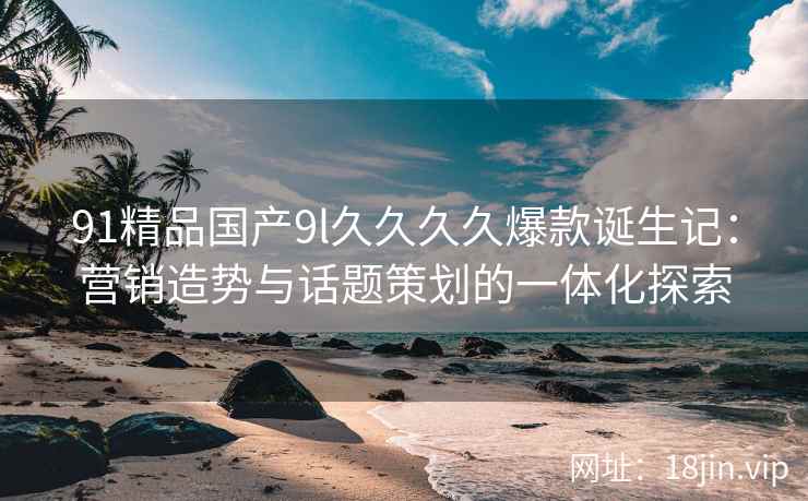 91精品国产9l久久久久爆款诞生记：营销造势与话题策划的一体化探索