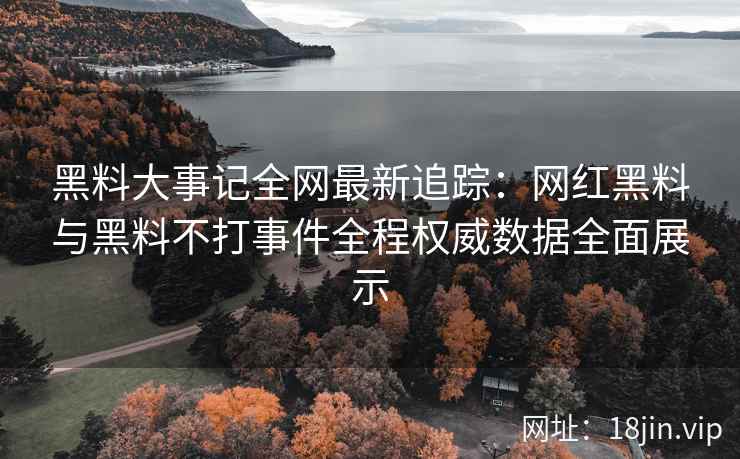 黑料大事记全网最新追踪：网红黑料与黑料不打事件全程权威数据全面展示