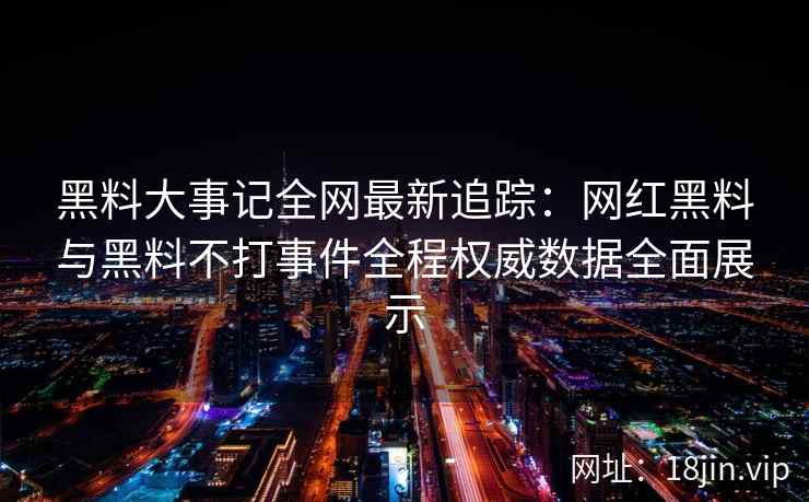 黑料大事记全网最新追踪：网红黑料与黑料不打事件全程权威数据全面展示