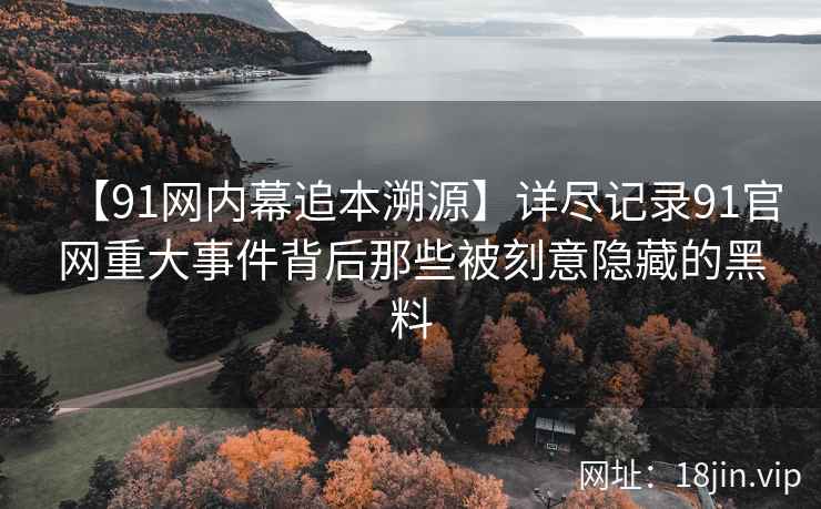 【91网内幕追本溯源】详尽记录91官网重大事件背后那些被刻意隐藏的黑料