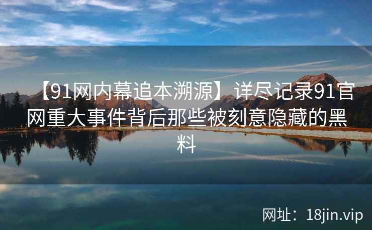 【91网内幕追本溯源】详尽记录91官网重大事件背后那些被刻意隐藏的黑料
