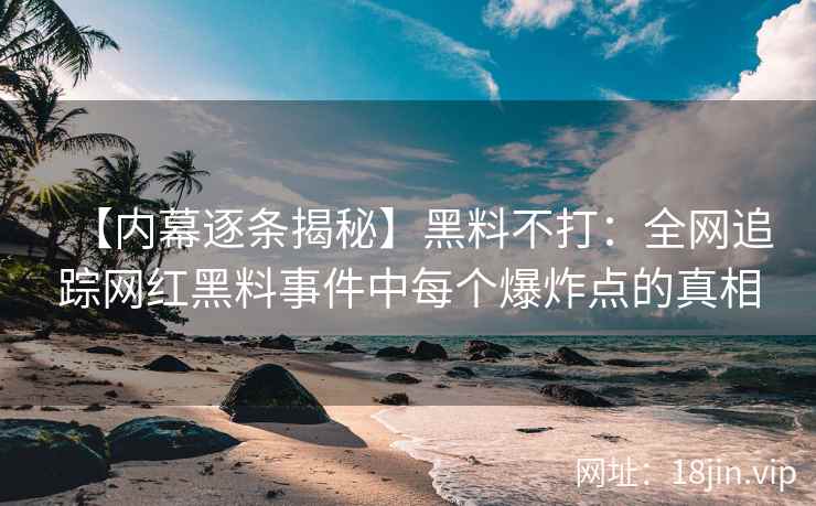 【内幕逐条揭秘】黑料不打：全网追踪网红黑料事件中每个爆炸点的真相