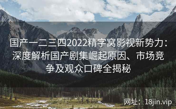 国产一二三四2022精字窝影视新势力：深度解析国产剧集崛起原因、市场竞争及观众口碑全揭秘