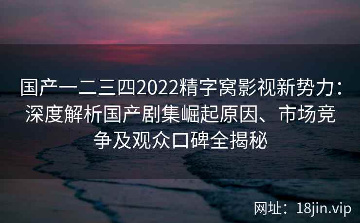 国产一二三四2022精字窝影视新势力：深度解析国产剧集崛起原因、市场竞争及观众口碑全揭秘