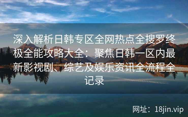 深入解析日韩专区全网热点全搜罗终极全能攻略大全：聚焦日韩一区内最新影视剧、综艺及娱乐资讯全流程全记录