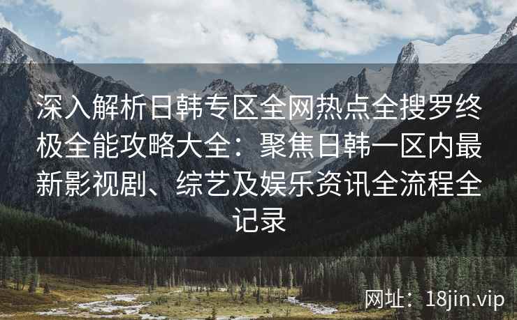 深入解析日韩专区全网热点全搜罗终极全能攻略大全：聚焦日韩一区内最新影视剧、综艺及娱乐资讯全流程全记录