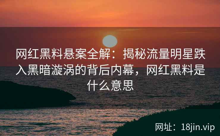 网红黑料悬案全解：揭秘流量明星跌入黑暗漩涡的背后内幕，网红黑料是什么意思