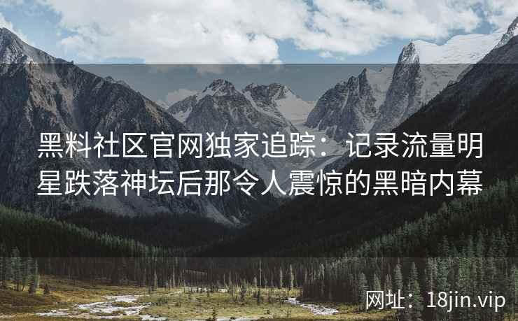 黑料社区官网独家追踪：记录流量明星跌落神坛后那令人震惊的黑暗内幕