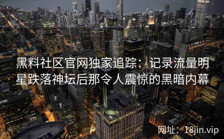 黑料社区官网独家追踪：记录流量明星跌落神坛后那令人震惊的黑暗内幕