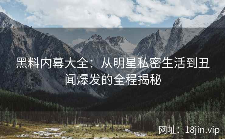 黑料内幕大全：从明星私密生活到丑闻爆发的全程揭秘