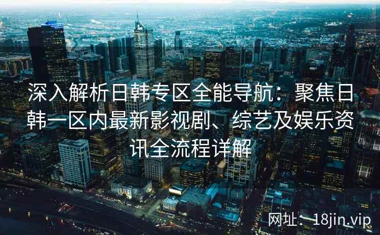 深入解析日韩专区全能导航：聚焦日韩一区内最新影视剧、综艺及娱乐资讯全流程详解