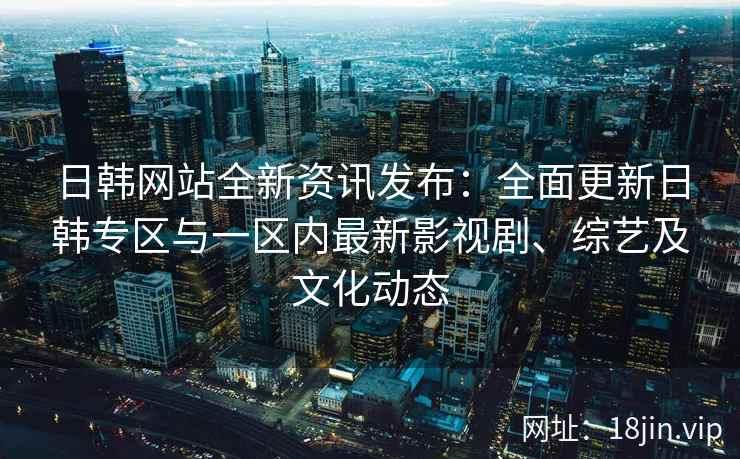 日韩网站全新资讯发布：全面更新日韩专区与一区内最新影视剧、综艺及文化动态
