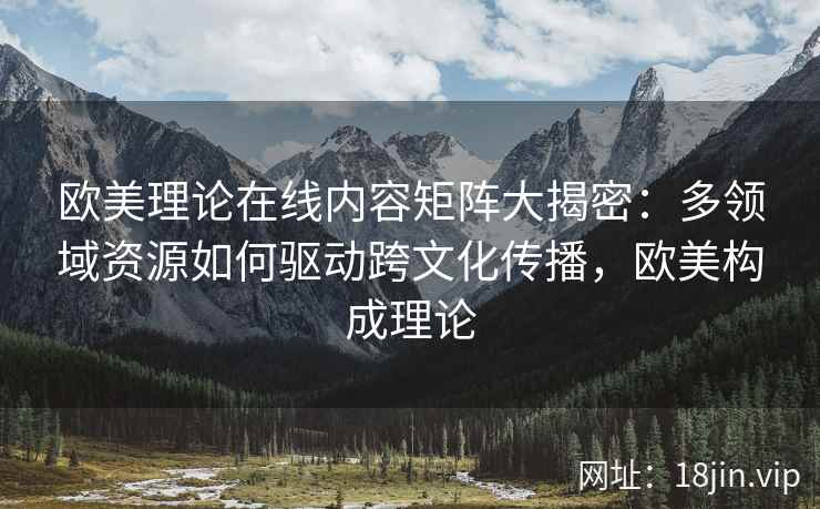 欧美理论在线内容矩阵大揭密：多领域资源如何驱动跨文化传播，欧美构成理论