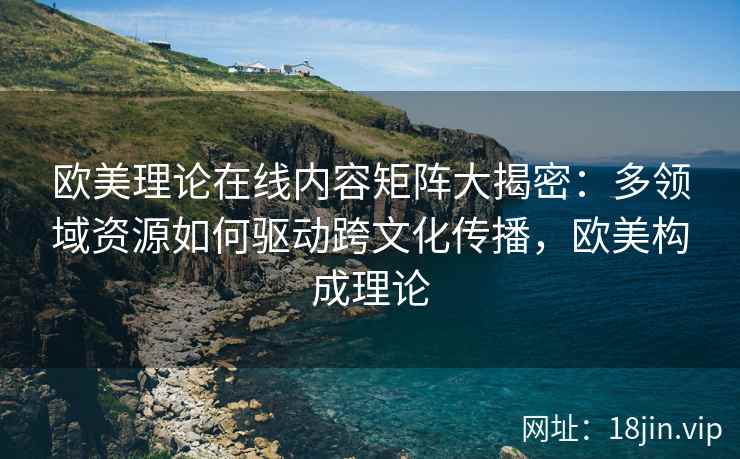 欧美理论在线内容矩阵大揭密：多领域资源如何驱动跨文化传播，欧美构成理论