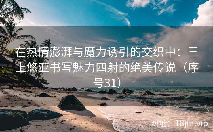 在热情澎湃与魔力诱引的交织中：三上悠亚书写魅力四射的绝美传说（序号31）
