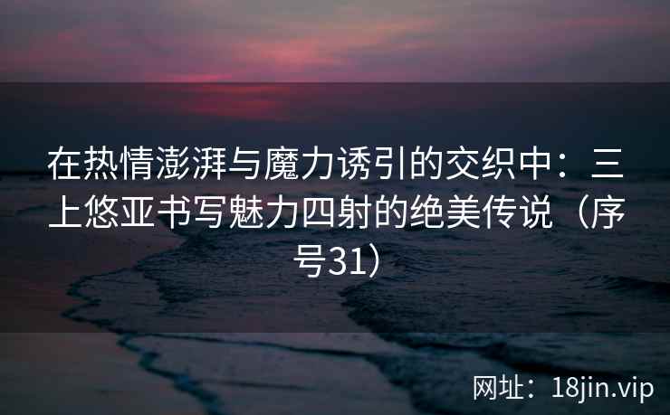 在热情澎湃与魔力诱引的交织中：三上悠亚书写魅力四射的绝美传说（序号31）